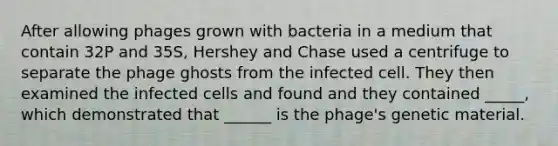 After allowing phages grown with bacteria in a medium that contain 32P and 35S, Hershey and Chase used a centrifuge to separate the phage ghosts from the infected cell. They then examined the infected cells and found and they contained _____, which demonstrated that ______ is the phage's genetic material.