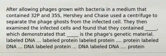 After allowing phages grown with bacteria in a medium that contained 32P and 35S, Hershey and Chase used a centrifuge to separate the phage ghosts from the infected cell. They then examined the infected cells and found that they contained _____, which demonstrated that _____ is the phage's genetic material. labeled DNA ... labeled protein labeled protein .... protein labeled DNA ... DNA labeled protein ... DNA labeled DNA .... protein