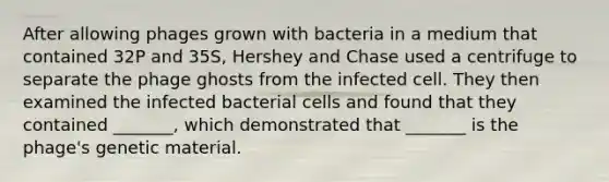 After allowing phages grown with bacteria in a medium that contained 32P and 35S, Hershey and Chase used a centrifuge to separate the phage ghosts from the infected cell. They then examined the infected bacterial cells and found that they contained _______, which demonstrated that _______ is the phage's genetic material.