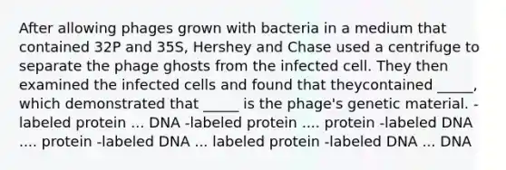 After allowing phages grown with bacteria in a medium that contained 32P and 35S, Hershey and Chase used a centrifuge to separate the phage ghosts from the infected cell. They then examined the infected cells and found that theycontained _____, which demonstrated that _____ is the phage's genetic material. -labeled protein ... DNA -labeled protein .... protein -labeled DNA .... protein -labeled DNA ... labeled protein -labeled DNA ... DNA