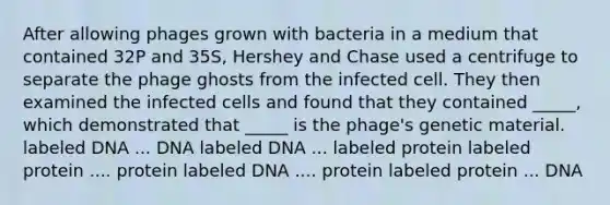 After allowing phages grown with bacteria in a medium that contained 32P and 35S, Hershey and Chase used a centrifuge to separate the phage ghosts from the infected cell. They then examined the infected cells and found that they contained _____, which demonstrated that _____ is the phage's genetic material. labeled DNA ... DNA labeled DNA ... labeled protein labeled protein .... protein labeled DNA .... protein labeled protein ... DNA