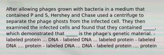 After allowing phages grown with bacteria in a medium that contained P and S, Hershey and Chase used a centrifuge to separate the phage ghosts from the infected cell. They then examined the infected cells and found that they contained _____, which demonstrated that _____ is the phage's genetic material. - labeled protein ... DNA - labeled DNA ... labeled protein - labeled DNA .... protein - labeled DNA ... DNA - labeled protein .... protein