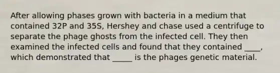 After allowing phases grown with bacteria in a medium that contained 32P and 35S, Hershey and chase used a centrifuge to separate the phage ghosts from the infected cell. They then examined the infected cells and found that they contained ____, which demonstrated that _____ is the phages genetic material.