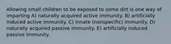 Allowing small children to be exposed to some dirt is one way of imparting A) naturally acquired active immunity. B) artificially induced active immunity. C) innate (nonspecific) immunity. D) naturally acquired passive immunity. E) artificially induced passive immunity.