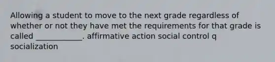 Allowing a student to move to the next grade regardless of whether or not they have met the requirements for that grade is called ____________. affirmative action social control q socialization