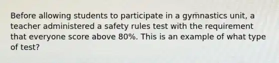 Before allowing students to participate in a gymnastics unit, a teacher administered a safety rules test with the requirement that everyone score above 80%. This is an example of what type of test?