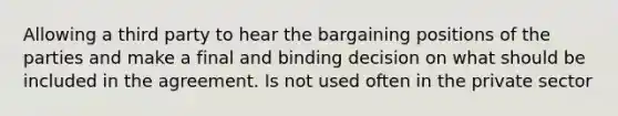 Allowing a third party to hear the bargaining positions of the parties and make a final and binding decision on what should be included in the agreement. Is not used often in the private sector