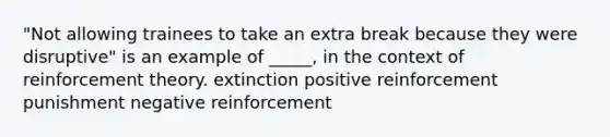 "Not allowing trainees to take an extra break because they were disruptive" is an example of _____, in the context of reinforcement theory. extinction positive reinforcement punishment negative reinforcement