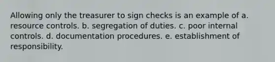 Allowing only the treasurer to sign checks is an example of a. resource controls. b. segregation of duties. c. poor internal controls. d. documentation procedures. e. establishment of responsibility.