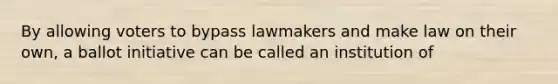 By allowing voters to bypass lawmakers and make law on their own, a ballot initiative can be called an institution of