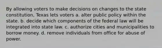 By allowing voters to make decisions on changes to the state constitution, Texas lets voters a. alter public policy within the state. b. decide which components of the federal law will be integrated into state law. c. authorize cities and municipalities to borrow money. d. remove individuals from office for abuse of power.