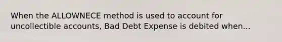 When the ALLOWNECE method is used to account for uncollectible accounts, Bad Debt Expense is debited when...