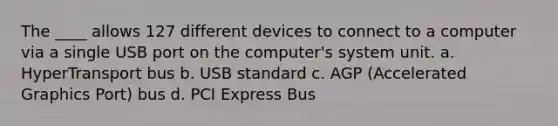 The ____ allows 127 different devices to connect to a computer via a single USB port on the computer's system unit. a. HyperTransport bus b. USB standard c. AGP (Accelerated Graphics Port) bus d. PCI Express Bus