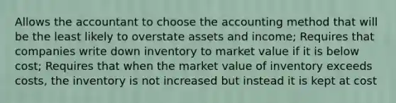 Allows the accountant to choose the accounting method that will be the least likely to overstate assets and income; Requires that companies write down inventory to market value if it is below cost; Requires that when the market value of inventory exceeds costs, the inventory is not increased but instead it is kept at cost