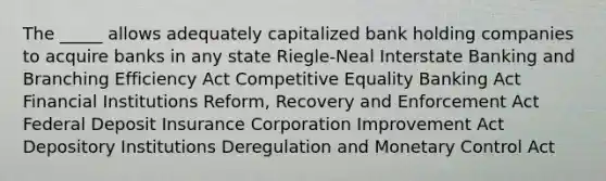 The _____ allows adequately capitalized bank holding companies to acquire banks in any state Riegle-Neal Interstate Banking and Branching Efficiency Act Competitive Equality Banking Act Financial Institutions Reform, Recovery and Enforcement Act Federal Deposit Insurance Corporation Improvement Act Depository Institutions Deregulation and Monetary Control Act