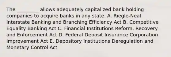 The _________ allows adequately capitalized bank holding companies to acquire banks in any state. A. Riegle-Neal Interstate Banking and Branching Efficiency Act B. Competitive Equality Banking Act C. Financial Institutions Reform, Recovery and Enforcement Act D. Federal Deposit Insurance Corporation Improvement Act E. Depository Institutions Deregulation and Monetary Control Act