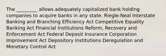 The _________ allows adequately capitalized bank holding companies to acquire banks in any state. Riegle-Neal Interstate Banking and Branching Efficiency Act Competitive Equality Banking Act Financial Institutions Reform, Recovery and Enforcement Act Federal Deposit Insurance Corporation Improvement Act Depository Institutions Deregulation and Monetary Control Act