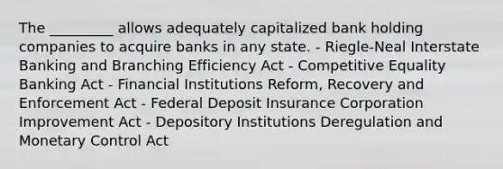 The _________ allows adequately capitalized bank holding companies to acquire banks in any state. - Riegle-Neal Interstate Banking and Branching Efficiency Act - Competitive Equality Banking Act - Financial Institutions Reform, Recovery and Enforcement Act - Federal Deposit Insurance Corporation Improvement Act - Depository Institutions Deregulation and Monetary Control Act