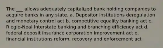 The ___ allows adequately capitalized bank holding companies to acquire banks in any state. a. Depositor institutions deregulation and monetary control act b. competitive equality banking act c. Riegle-Neal Interstate banking and branching efficiency act d. federal deposit insurance corporation improvement act e. financial institutions reform, recovery and enforcement act