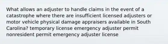 What allows an adjuster to handle claims in the event of a catastrophe where there are insufficient licensed adjusters or motor vehicle physical damage appraisers available in South Carolina? temporary license emergency adjuster permit nonresident permit emergency adjuster license