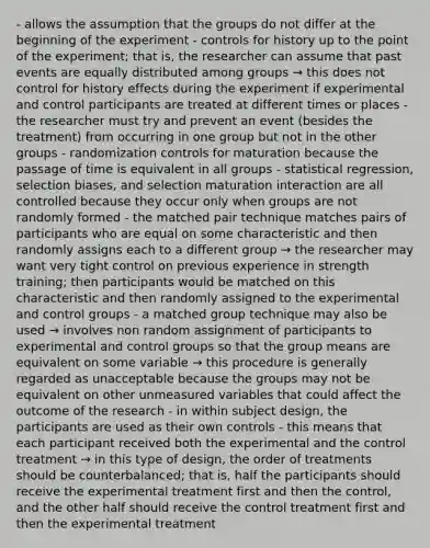 - allows the assumption that the groups do not differ at the beginning of the experiment - controls for history up to the point of the experiment; that is, the researcher can assume that past events are equally distributed among groups → this does not control for history effects during the experiment if experimental and control participants are treated at different times or places - the researcher must try and prevent an event (besides the treatment) from occurring in one group but not in the other groups - randomization controls for maturation because the passage of time is equivalent in all groups - statistical regression, selection biases, and selection maturation interaction are all controlled because they occur only when groups are not randomly formed - the matched pair technique matches pairs of participants who are equal on some characteristic and then randomly assigns each to a different group → the researcher may want very tight control on previous experience in strength training; then participants would be matched on this characteristic and then randomly assigned to the experimental and control groups - a matched group technique may also be used → involves non random assignment of participants to experimental and control groups so that the group means are equivalent on some variable → this procedure is generally regarded as unacceptable because the groups may not be equivalent on other unmeasured variables that could affect the outcome of the research - in within subject design, the participants are used as their own controls - this means that each participant received both the experimental and the control treatment → in this type of design, the order of treatments should be counterbalanced; that is, half the participants should receive the experimental treatment first and then the control, and the other half should receive the control treatment first and then the experimental treatment