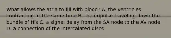 What allows the atria to fill with​ blood? A. the ventricles contracting at the same time B. the impulse traveling down the bundle of His C. a signal delay from the SA node to the AV node D. a connection of the intercalated discs