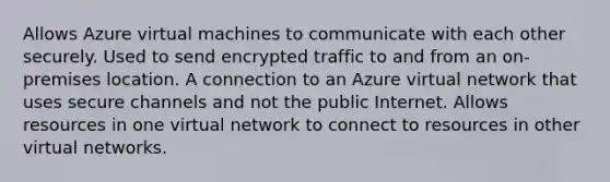 Allows Azure virtual machines to communicate with each other securely. Used to send encrypted traffic to and from an on-premises location. A connection to an Azure virtual network that uses secure channels and not the public Internet. Allows resources in one virtual network to connect to resources in other virtual networks.