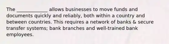 The _____________ allows businesses to move funds and documents quickly and reliably, both within a country and between countries. This requires a network of banks & secure transfer systems; bank branches and well-trained bank employees.