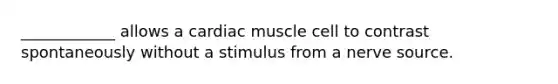 ____________ allows a cardiac muscle cell to contrast spontaneously without a stimulus from a nerve source.