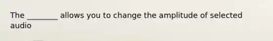 The ________ allows you to change the amplitude of selected audio