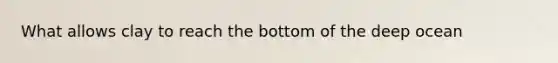 What allows clay to reach the bottom of the deep ocean
