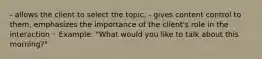 - allows the client to select the topic. - gives content control to them, emphasizes the importance of the client's role in the interaction ◦ Example: "What would you like to talk about this morning?"