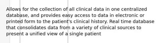 Allows for the collection of all clinical data in one centralized database, and provides easy access to data in electronic or printed form to the patient's clinical history. Real time database that consolidates data from a variety of clinical sources to present a unified view of a single patient