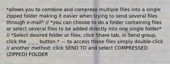 *allows you to combine and compress multiple files into a single zipped folder making it easier when trying to send several files through e-mail* // *you can choose to do a folder containing files or select several files to be added directly into one single folder* // *Select desired folder or files, click Share tab, in Send group, click the _ _ _ button.* — to access these files simply double-click // another method: click SEND TO and select COMPRESSED (ZIPPED) FOLDER