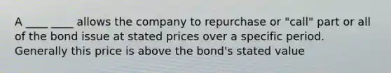 A ____ ____ allows the company to repurchase or "call" part or all of the bond issue at stated prices over a specific period. Generally this price is above the bond's stated value