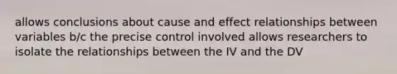 allows conclusions about cause and effect relationships between variables b/c the precise control involved allows researchers to isolate the relationships between the IV and the DV