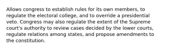 Allows congress to establish rules for its own members, to regulate the electoral college, and to override a presidential veto. Congress may also regulate the extent of the Supreme court's authority to review cases decided by the lower courts, regulate relations among states, and propose amendments to the constitution.