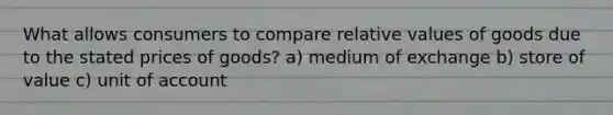 What allows consumers to compare relative values of goods due to the stated prices of goods? a) medium of exchange b) store of value c) unit of account