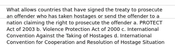 What allows countries that have signed the treaty to prosecute an offender who has taken hostages or send the offender to a nation claiming the right to prosecute the offender a. PROTECT Act of 2003 b. Violence Protection Act of 2000 c. International Convention Against the Taking of Hostages d. International Convention for Cooperation and Resolution of Hostage Situation