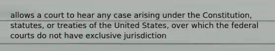 allows a court to hear any case arising under the Constitution, statutes, or treaties of the United States, over which the federal courts do not have exclusive jurisdiction