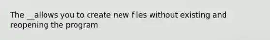 The __allows you to create new files without existing and reopening the program