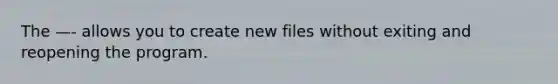 The —- allows you to create new files without exiting and reopening the program.