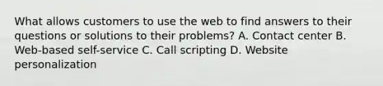 What allows customers to use the web to find answers to their questions or solutions to their problems? A. Contact center B. Web-based self-service C. Call scripting D. Website personalization