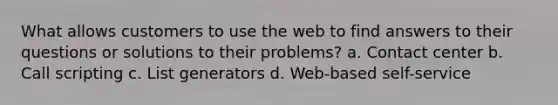 What allows customers to use the web to find answers to their questions or solutions to their problems? a. Contact center b. Call scripting c. List generators d. Web-based self-service