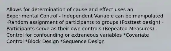 Allows for determination of cause and effect uses an Experimental Control - Independent Variable can be manipulated -Random assignment of participants to groups (Posttest design) -Participants serve as their own controls (Repeated Measures) -Control for confounding or extraneous variables *Covariate Control *Block Design *Sequence Design