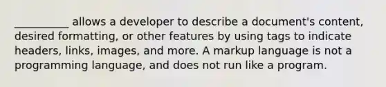 __________ allows a developer to describe a document's content, desired formatting, or other features by using tags to indicate headers, links, images, and more. A markup language is not a programming language, and does not run like a program.