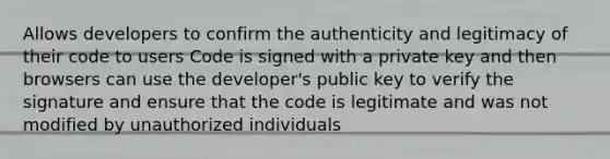 Allows developers to confirm the authenticity and legitimacy of their code to users Code is signed with a private key and then browsers can use the developer's public key to verify the signature and ensure that the code is legitimate and was not modified by unauthorized individuals