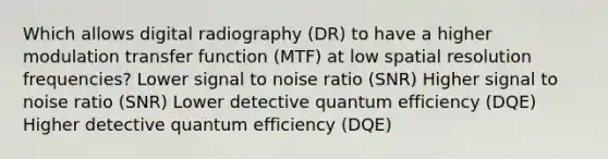 Which allows digital radiography (DR) to have a higher modulation transfer function (MTF) at low spatial resolution frequencies? Lower signal to noise ratio (SNR) Higher signal to noise ratio (SNR) Lower detective quantum efficiency (DQE) Higher detective quantum efficiency (DQE)