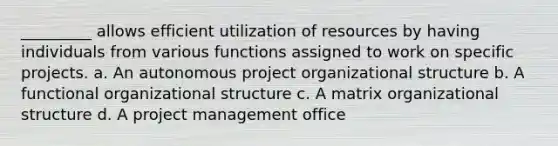 _________ allows efficient utilization of resources by having individuals from various functions assigned to work on specific projects. a. An autonomous project organizational structure b. A functional organizational structure c. A <a href='https://www.questionai.com/knowledge/kKReGbse9E-matrix-organizational-structure' class='anchor-knowledge'>matrix organizational structure</a> d. A <a href='https://www.questionai.com/knowledge/knITbRryhO-project-management' class='anchor-knowledge'>project management</a> office