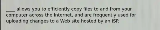 ____ allows you to efficiently copy files to and from your computer across the Internet, and are frequently used for uploading changes to a Web site hosted by an ISP.